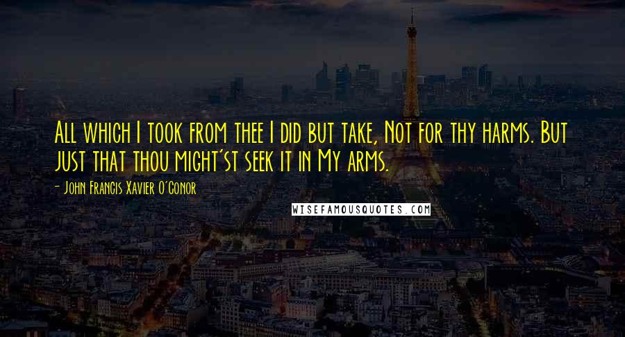 John Francis Xavier O'Conor Quotes: All which I took from thee I did but take, Not for thy harms. But just that thou might'st seek it in My arms.