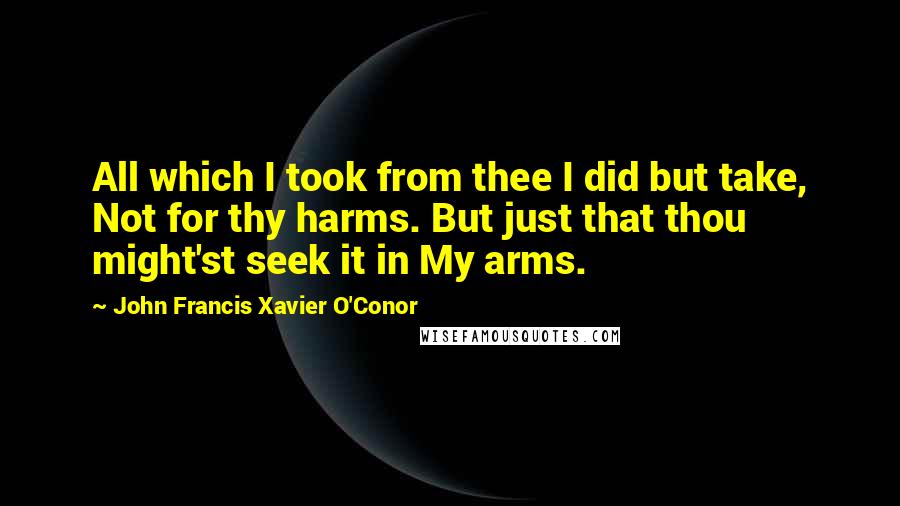 John Francis Xavier O'Conor Quotes: All which I took from thee I did but take, Not for thy harms. But just that thou might'st seek it in My arms.