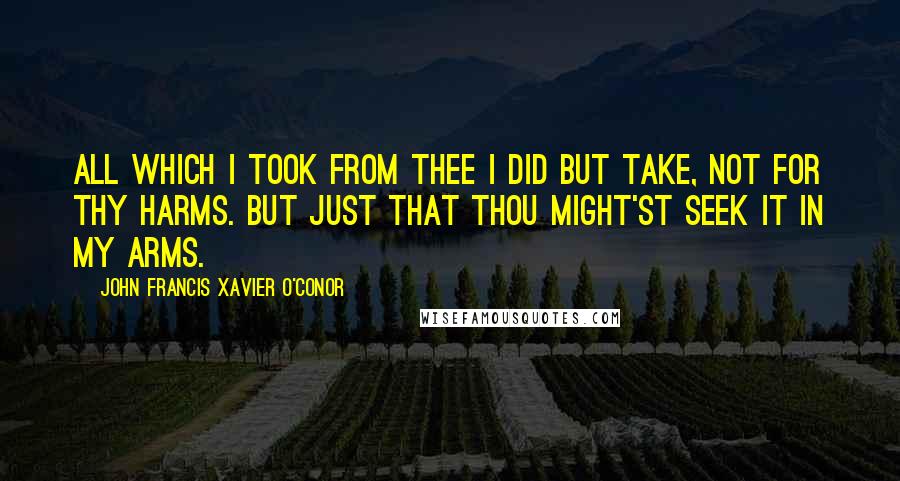 John Francis Xavier O'Conor Quotes: All which I took from thee I did but take, Not for thy harms. But just that thou might'st seek it in My arms.