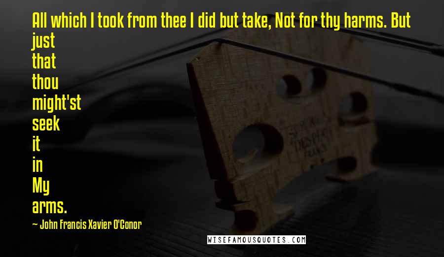 John Francis Xavier O'Conor Quotes: All which I took from thee I did but take, Not for thy harms. But just that thou might'st seek it in My arms.