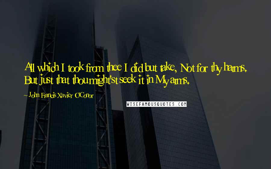 John Francis Xavier O'Conor Quotes: All which I took from thee I did but take, Not for thy harms. But just that thou might'st seek it in My arms.