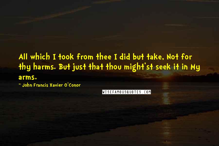 John Francis Xavier O'Conor Quotes: All which I took from thee I did but take, Not for thy harms. But just that thou might'st seek it in My arms.