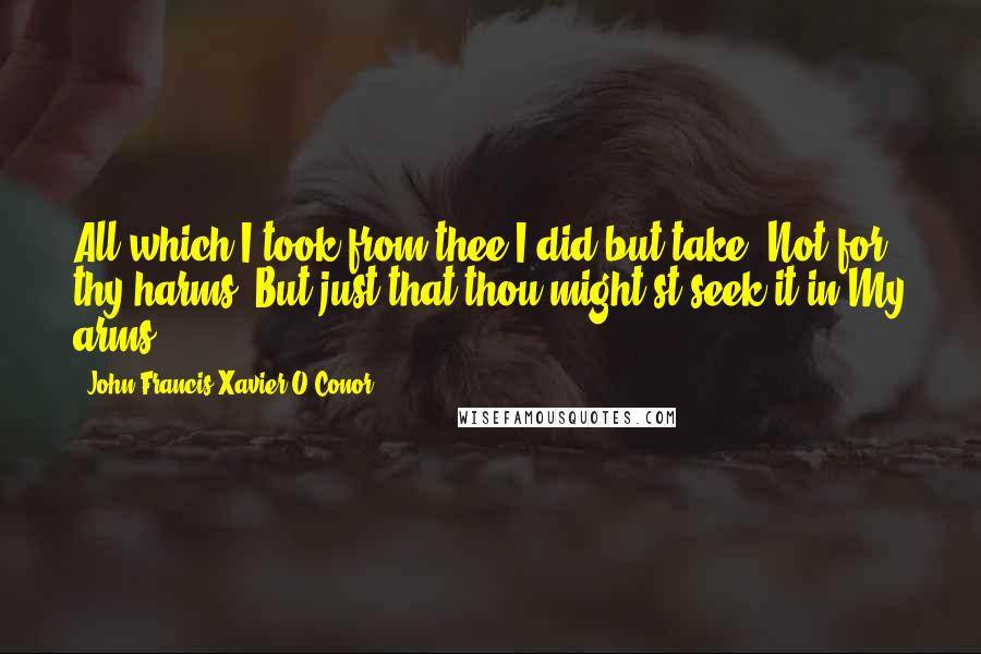 John Francis Xavier O'Conor Quotes: All which I took from thee I did but take, Not for thy harms. But just that thou might'st seek it in My arms.