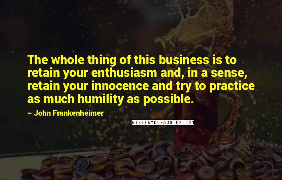 John Frankenheimer Quotes: The whole thing of this business is to retain your enthusiasm and, in a sense, retain your innocence and try to practice as much humility as possible.