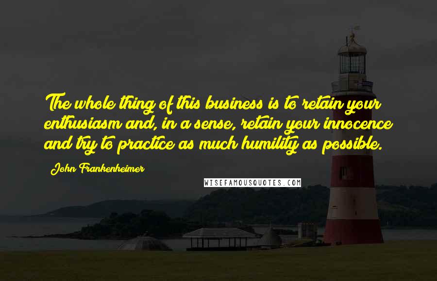 John Frankenheimer Quotes: The whole thing of this business is to retain your enthusiasm and, in a sense, retain your innocence and try to practice as much humility as possible.