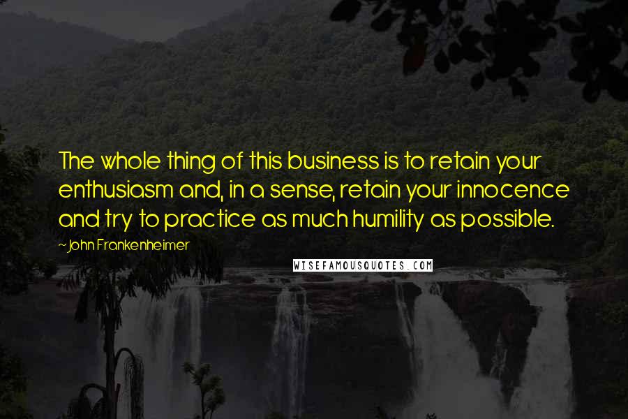 John Frankenheimer Quotes: The whole thing of this business is to retain your enthusiasm and, in a sense, retain your innocence and try to practice as much humility as possible.