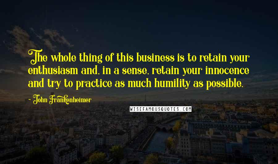 John Frankenheimer Quotes: The whole thing of this business is to retain your enthusiasm and, in a sense, retain your innocence and try to practice as much humility as possible.