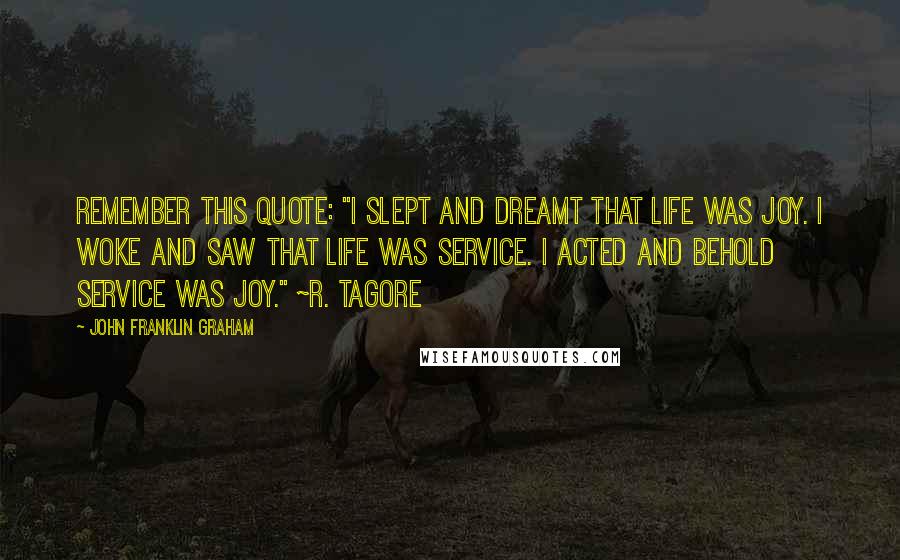 John Franklin Graham Quotes: Remember this quote: "I slept and dreamt that life was joy. I woke and saw that life was service. I acted and behold service was joy." ~R. Tagore