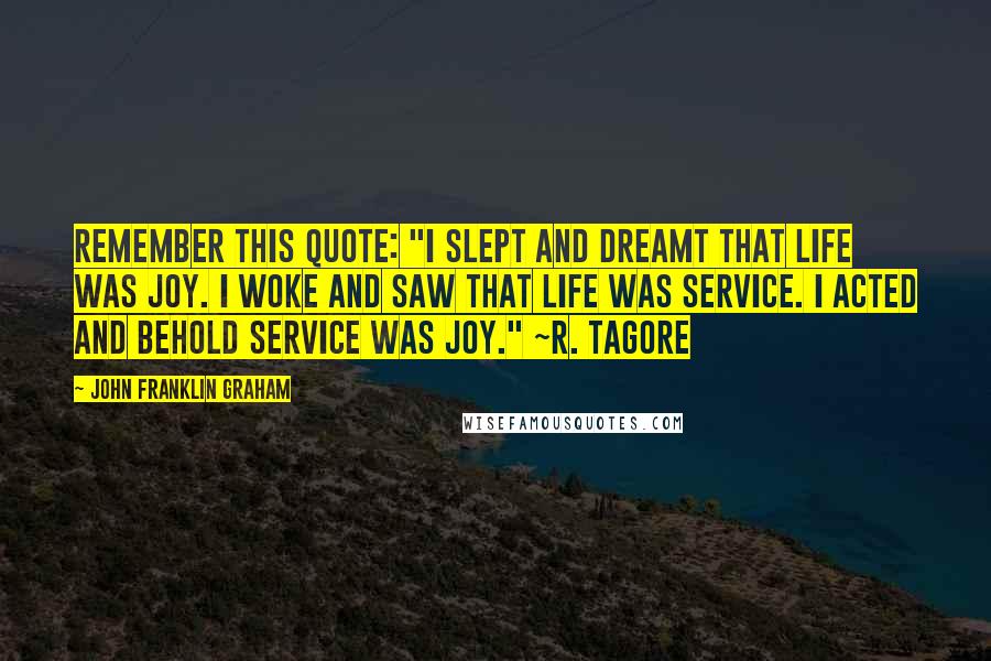 John Franklin Graham Quotes: Remember this quote: "I slept and dreamt that life was joy. I woke and saw that life was service. I acted and behold service was joy." ~R. Tagore