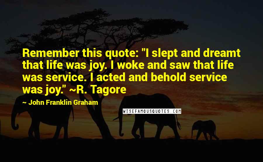 John Franklin Graham Quotes: Remember this quote: "I slept and dreamt that life was joy. I woke and saw that life was service. I acted and behold service was joy." ~R. Tagore