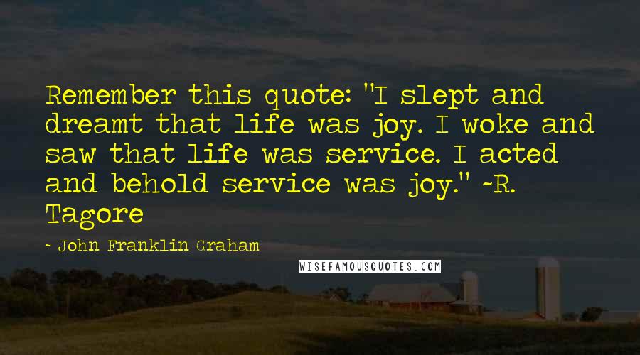 John Franklin Graham Quotes: Remember this quote: "I slept and dreamt that life was joy. I woke and saw that life was service. I acted and behold service was joy." ~R. Tagore