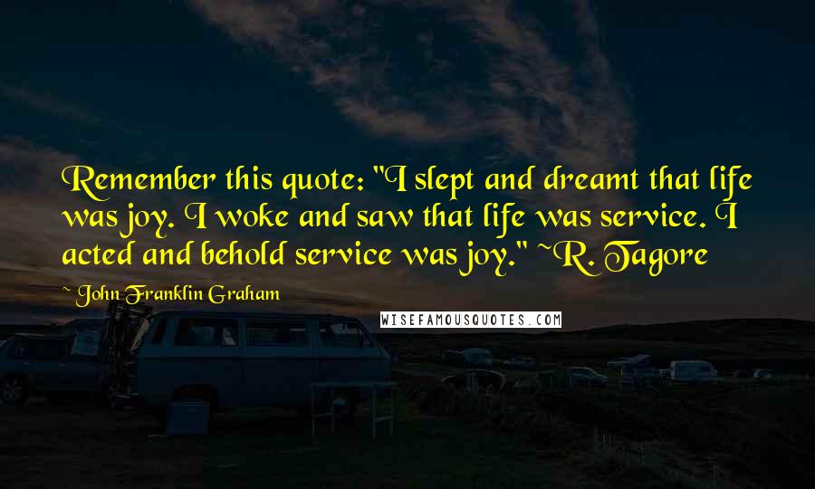 John Franklin Graham Quotes: Remember this quote: "I slept and dreamt that life was joy. I woke and saw that life was service. I acted and behold service was joy." ~R. Tagore