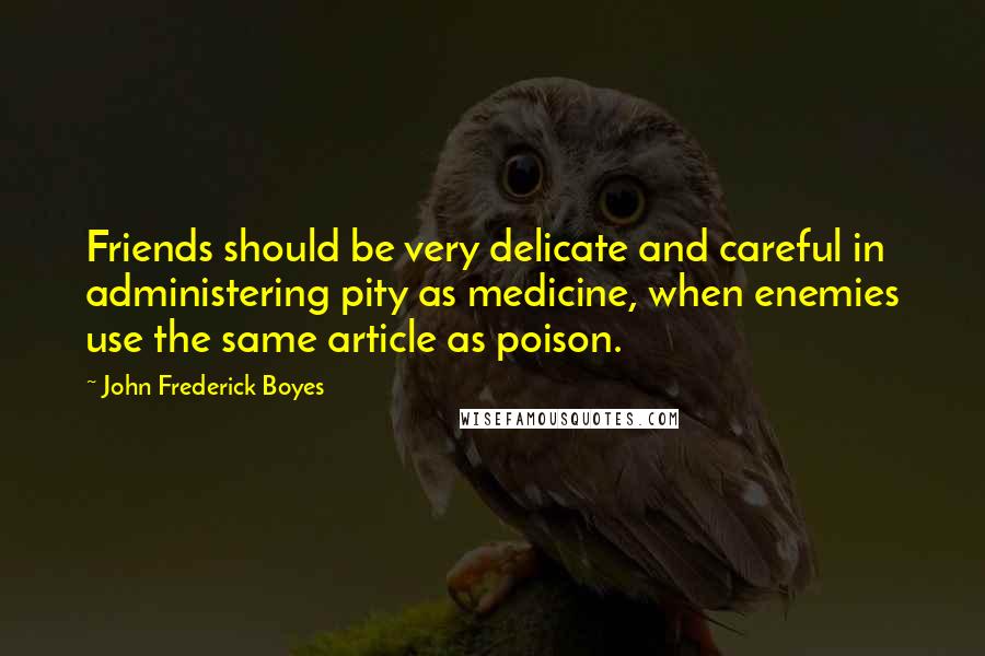 John Frederick Boyes Quotes: Friends should be very delicate and careful in administering pity as medicine, when enemies use the same article as poison.