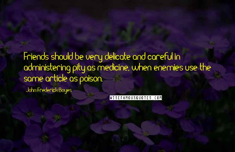 John Frederick Boyes Quotes: Friends should be very delicate and careful in administering pity as medicine, when enemies use the same article as poison.