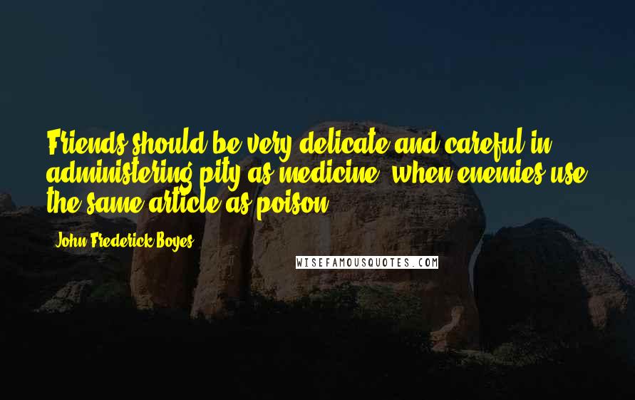 John Frederick Boyes Quotes: Friends should be very delicate and careful in administering pity as medicine, when enemies use the same article as poison.