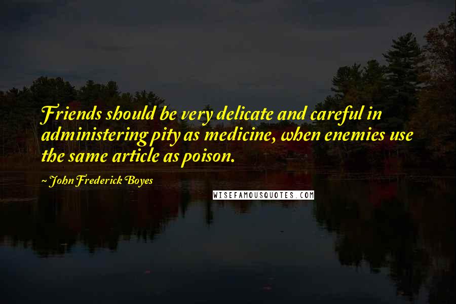 John Frederick Boyes Quotes: Friends should be very delicate and careful in administering pity as medicine, when enemies use the same article as poison.