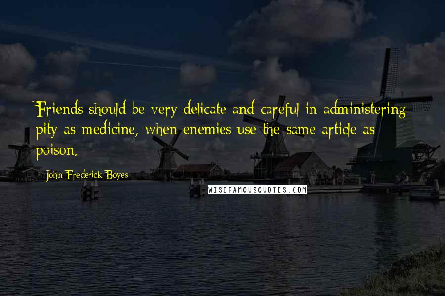 John Frederick Boyes Quotes: Friends should be very delicate and careful in administering pity as medicine, when enemies use the same article as poison.