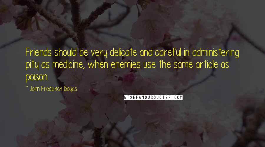 John Frederick Boyes Quotes: Friends should be very delicate and careful in administering pity as medicine, when enemies use the same article as poison.