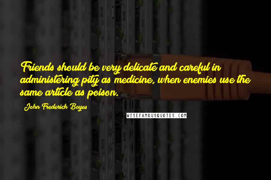 John Frederick Boyes Quotes: Friends should be very delicate and careful in administering pity as medicine, when enemies use the same article as poison.