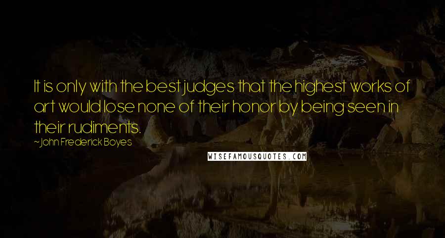 John Frederick Boyes Quotes: It is only with the best judges that the highest works of art would lose none of their honor by being seen in their rudiments.