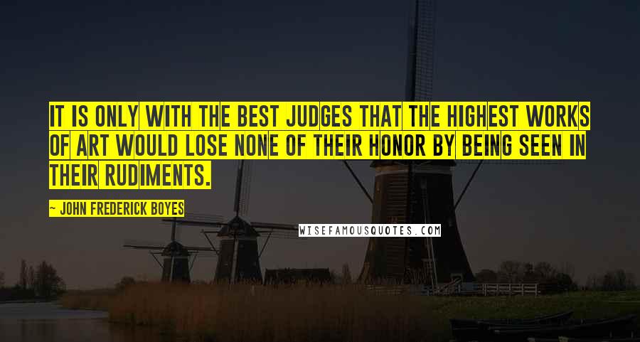 John Frederick Boyes Quotes: It is only with the best judges that the highest works of art would lose none of their honor by being seen in their rudiments.