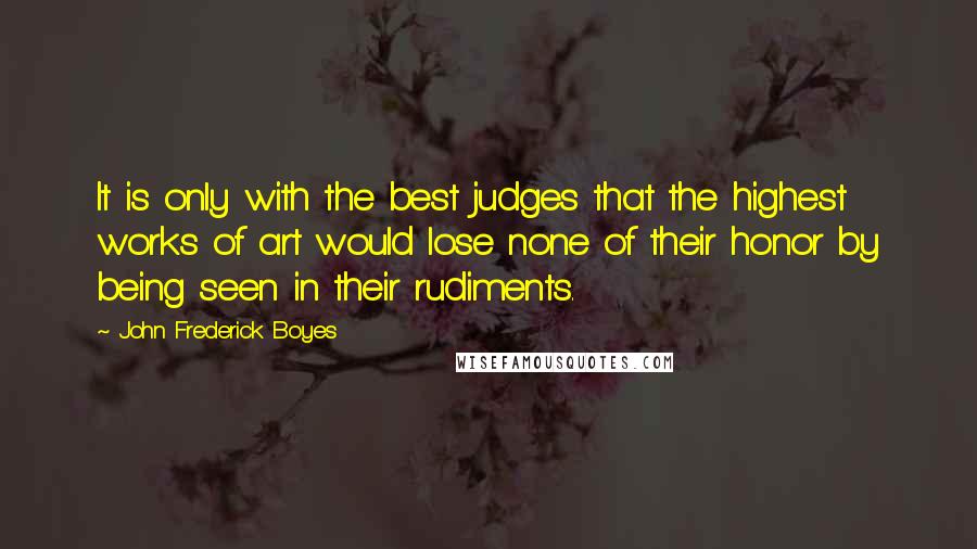 John Frederick Boyes Quotes: It is only with the best judges that the highest works of art would lose none of their honor by being seen in their rudiments.