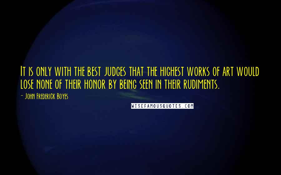 John Frederick Boyes Quotes: It is only with the best judges that the highest works of art would lose none of their honor by being seen in their rudiments.