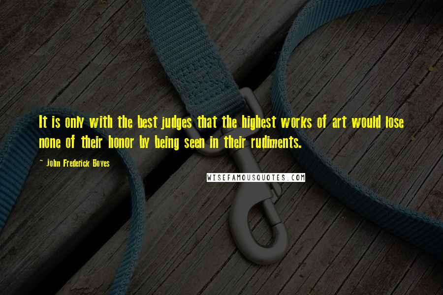 John Frederick Boyes Quotes: It is only with the best judges that the highest works of art would lose none of their honor by being seen in their rudiments.