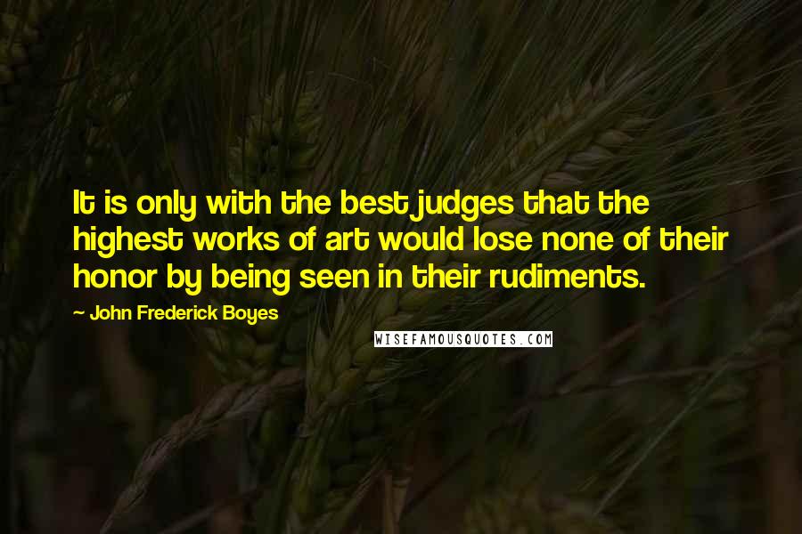 John Frederick Boyes Quotes: It is only with the best judges that the highest works of art would lose none of their honor by being seen in their rudiments.