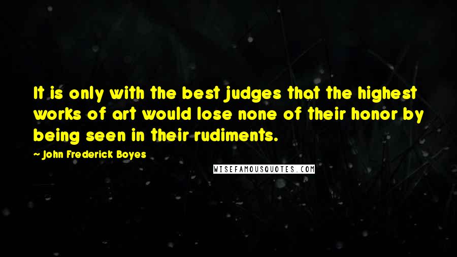 John Frederick Boyes Quotes: It is only with the best judges that the highest works of art would lose none of their honor by being seen in their rudiments.