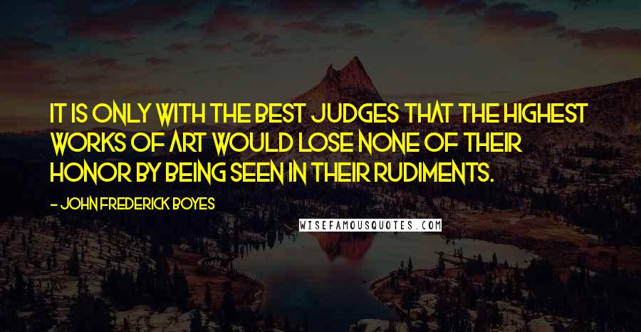 John Frederick Boyes Quotes: It is only with the best judges that the highest works of art would lose none of their honor by being seen in their rudiments.