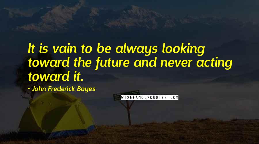 John Frederick Boyes Quotes: It is vain to be always looking toward the future and never acting toward it.