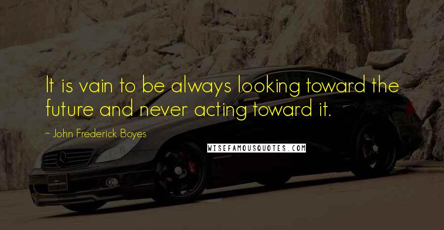 John Frederick Boyes Quotes: It is vain to be always looking toward the future and never acting toward it.