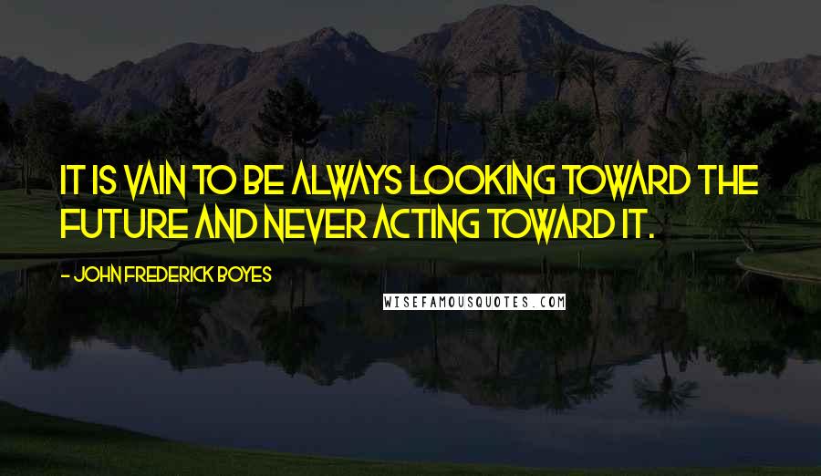 John Frederick Boyes Quotes: It is vain to be always looking toward the future and never acting toward it.