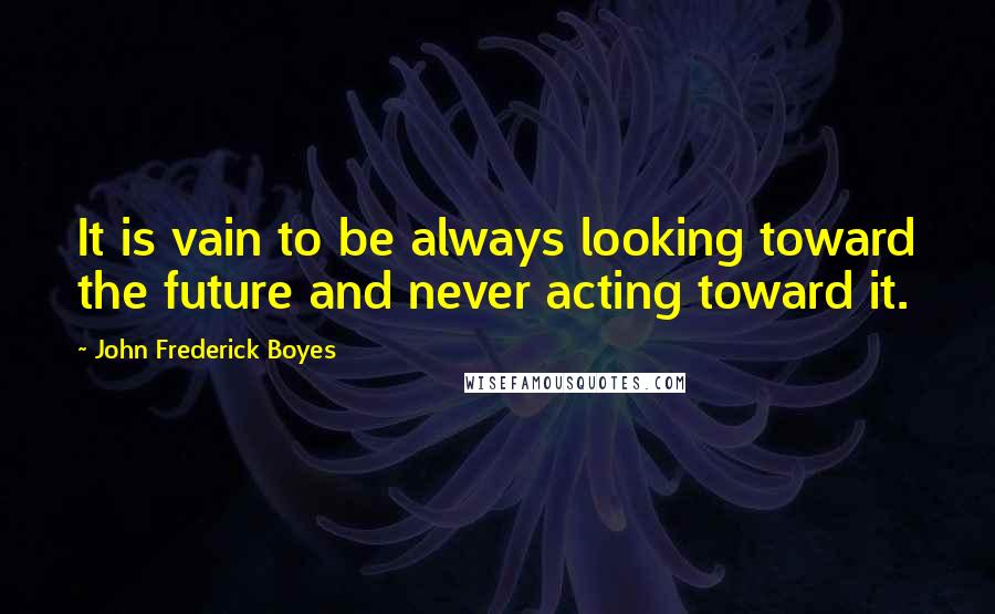 John Frederick Boyes Quotes: It is vain to be always looking toward the future and never acting toward it.