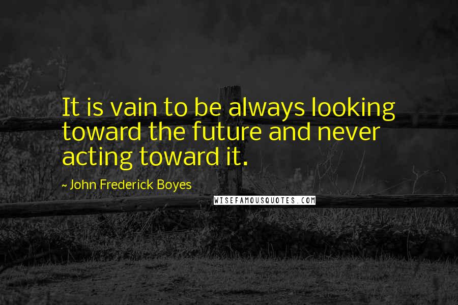 John Frederick Boyes Quotes: It is vain to be always looking toward the future and never acting toward it.