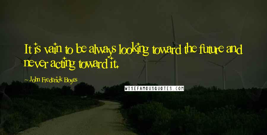 John Frederick Boyes Quotes: It is vain to be always looking toward the future and never acting toward it.