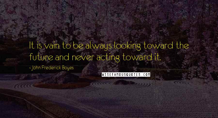 John Frederick Boyes Quotes: It is vain to be always looking toward the future and never acting toward it.