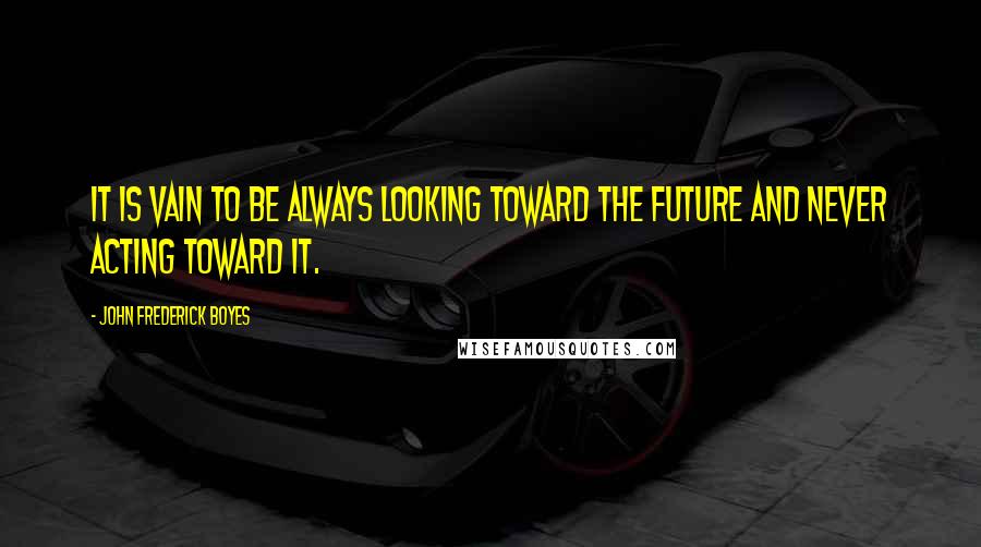 John Frederick Boyes Quotes: It is vain to be always looking toward the future and never acting toward it.