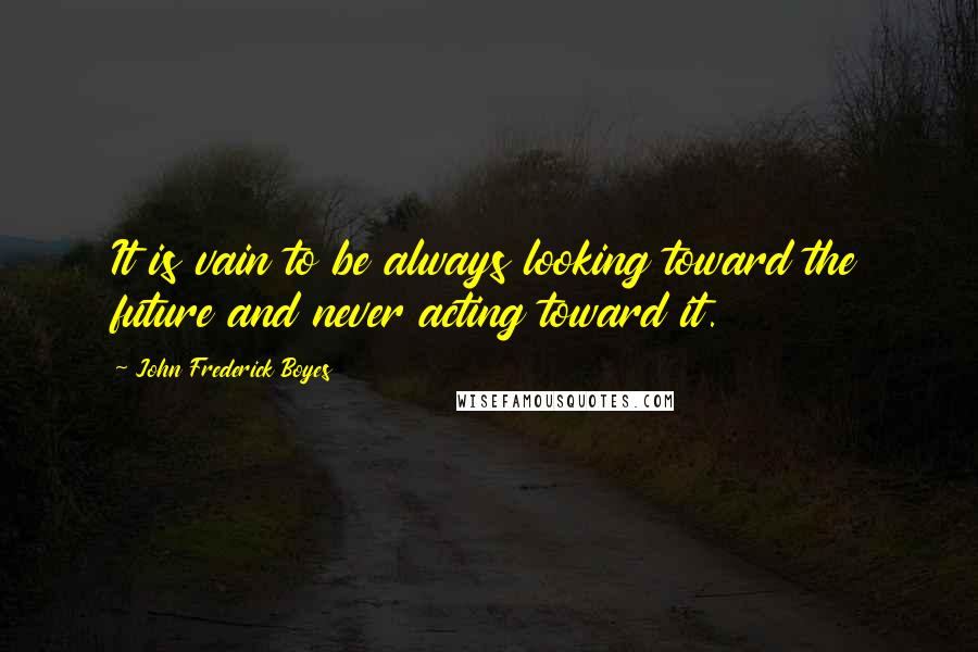 John Frederick Boyes Quotes: It is vain to be always looking toward the future and never acting toward it.