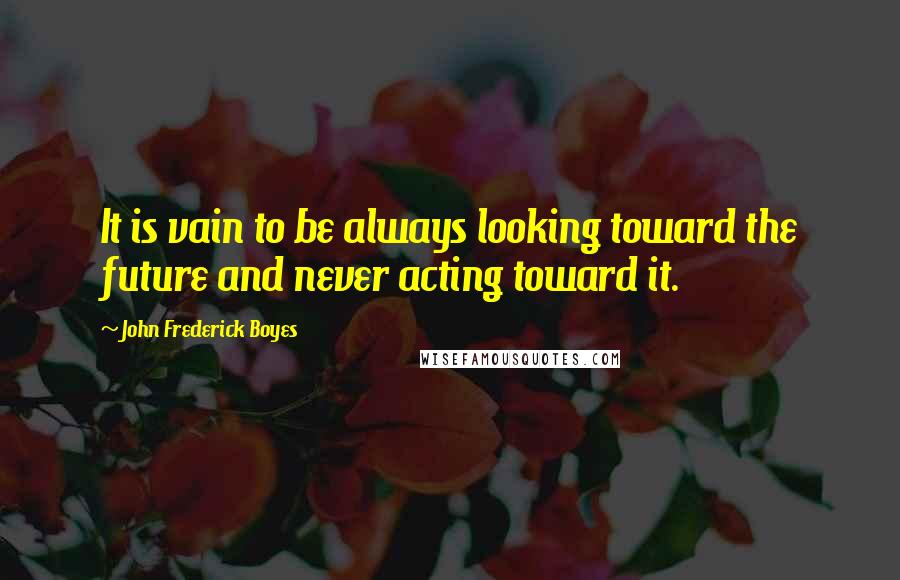John Frederick Boyes Quotes: It is vain to be always looking toward the future and never acting toward it.