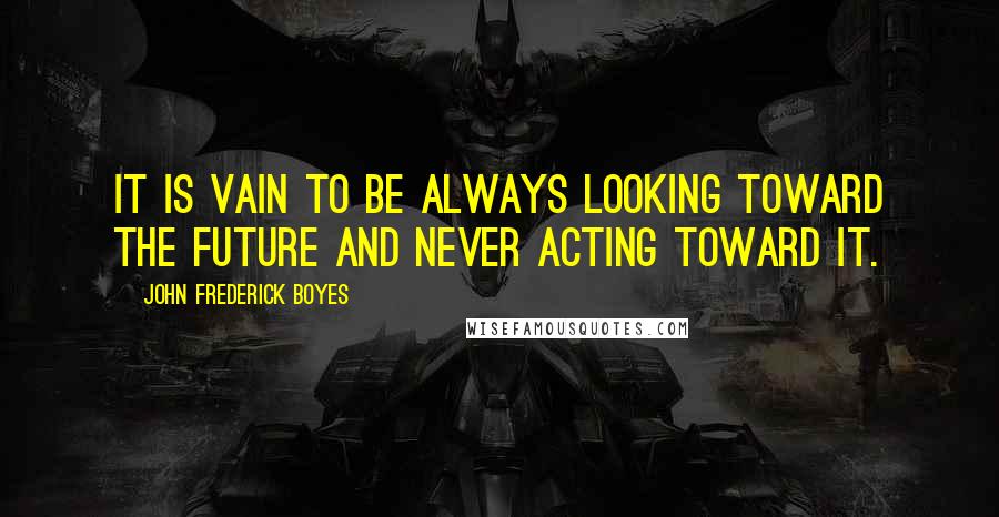 John Frederick Boyes Quotes: It is vain to be always looking toward the future and never acting toward it.