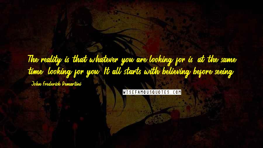 John Frederick Demartini Quotes: The reality is that whatever you are looking for is, at the same time, looking for you. It all starts with believing before seeing.