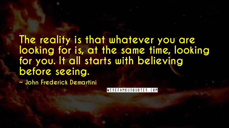 John Frederick Demartini Quotes: The reality is that whatever you are looking for is, at the same time, looking for you. It all starts with believing before seeing.