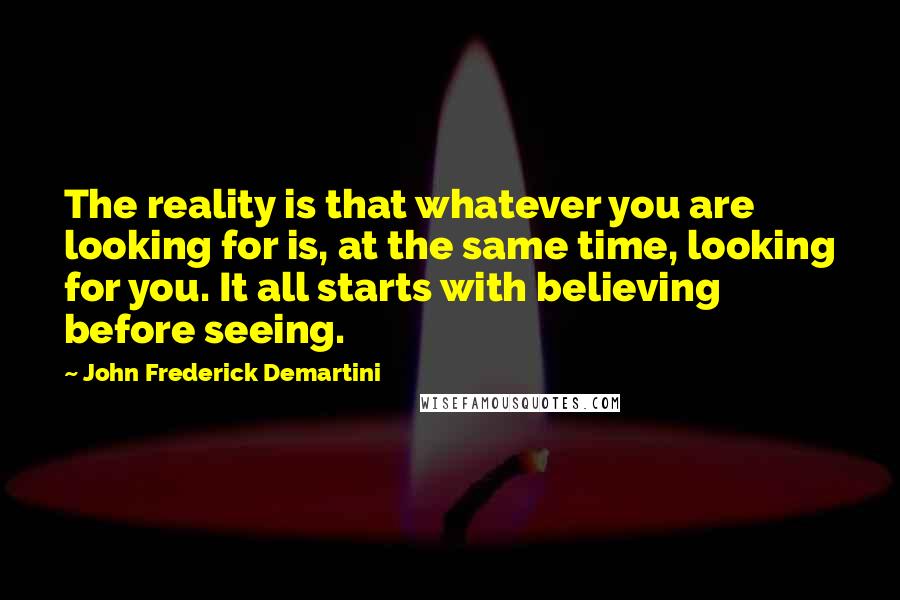 John Frederick Demartini Quotes: The reality is that whatever you are looking for is, at the same time, looking for you. It all starts with believing before seeing.