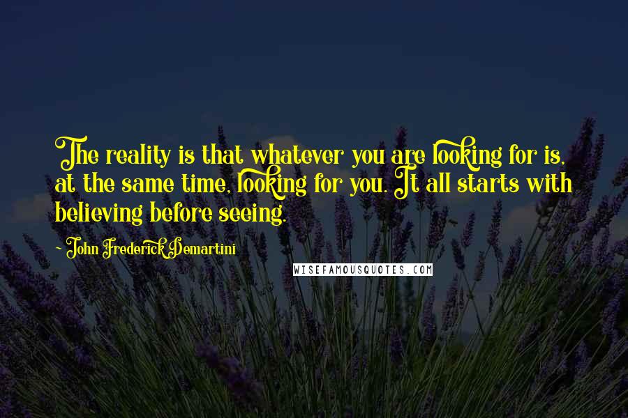 John Frederick Demartini Quotes: The reality is that whatever you are looking for is, at the same time, looking for you. It all starts with believing before seeing.