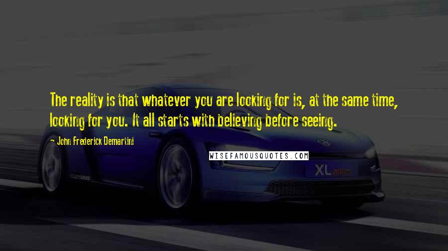 John Frederick Demartini Quotes: The reality is that whatever you are looking for is, at the same time, looking for you. It all starts with believing before seeing.