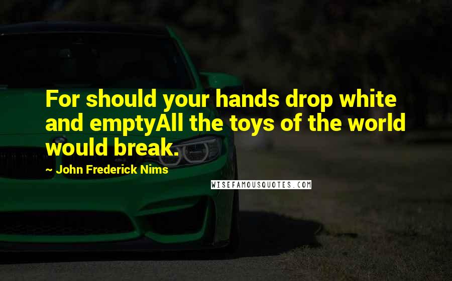 John Frederick Nims Quotes: For should your hands drop white and emptyAll the toys of the world would break.