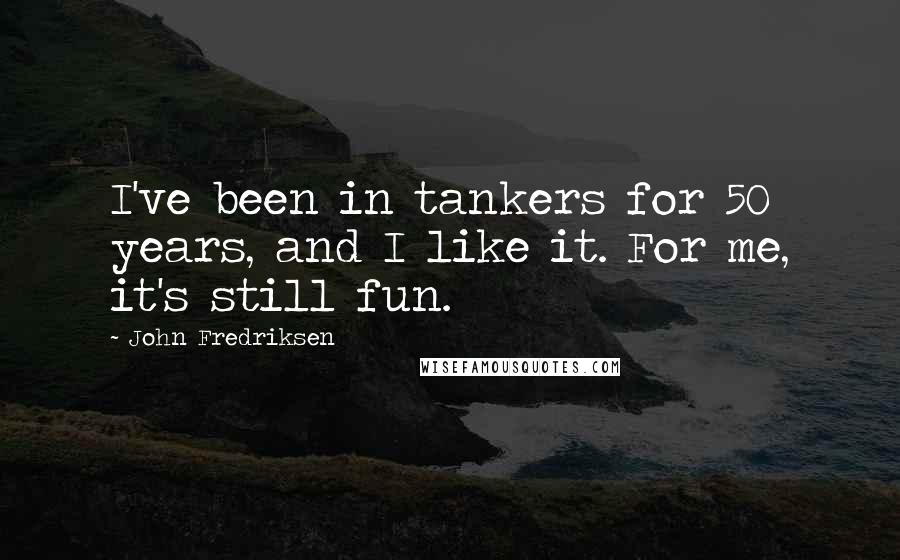 John Fredriksen Quotes: I've been in tankers for 50 years, and I like it. For me, it's still fun.