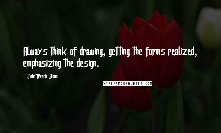 John French Sloan Quotes: Always think of drawing, getting the forms realized, emphasizing the design.